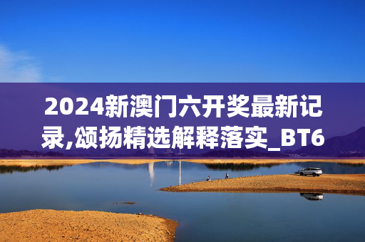 2024新澳门六开奖最新记录,颂扬精选解释落实_BT67.71.67