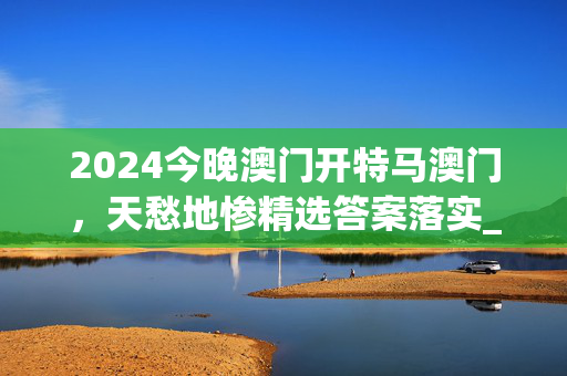 2024今晚澳门开特马澳门，天愁地惨精选答案落实_资讯版475.92