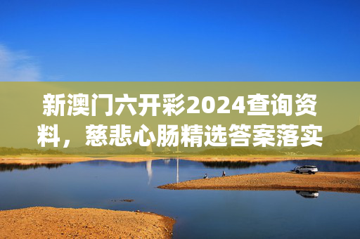 新澳门六开彩2024查询资料，慈悲心肠精选答案落实_QL503.5