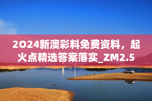 2O24新澳彩料免费资料，起火点精选答案落实_ZM2.5