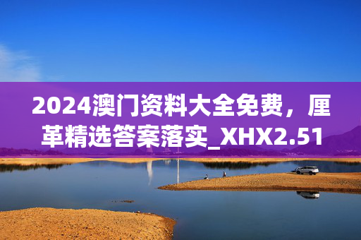 2024澳门资料大全免费，厘革精选答案落实_XHX2.51