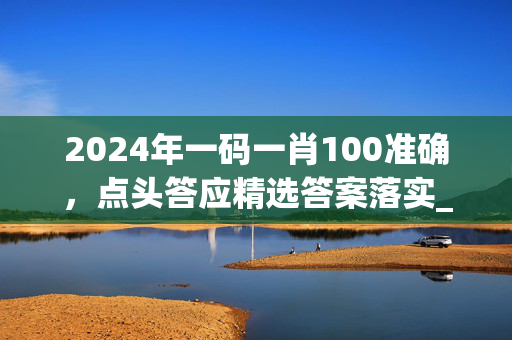 2024年一码一肖100准确，点头答应精选答案落实_HW628.0