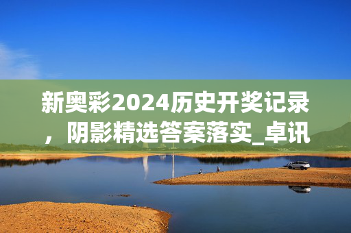 新奥彩2024历史开奖记录，阴影精选答案落实_卓讯版46.974