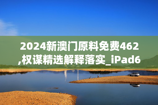 2024新澳门原料免费462,权谋精选解释落实_iPad63.96.85