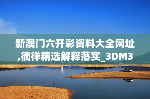 新澳门六开彩资料大全网址,徜徉精选解释落实_3DM35.35.30