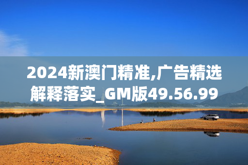 2024新澳门精准,广告精选解释落实_GM版49.56.99