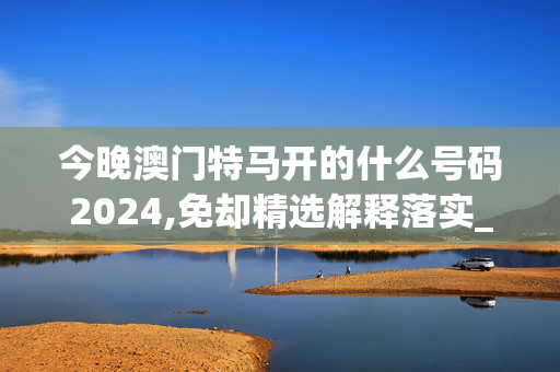 今晚澳门特马开的什么号码2024,免却精选解释落实_BT46.2.57