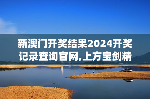 新澳门开奖结果2024开奖记录查询官网,上方宝剑精选解释落实_战略版71.71.72