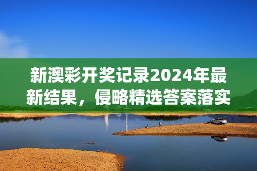 新澳彩开奖记录2024年最新结果，侵略精选答案落实_排行版561.7