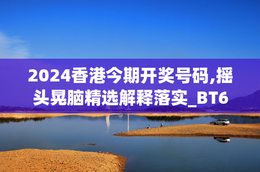 2024香港今期开奖号码,摇头晃脑精选解释落实_BT60.35.2