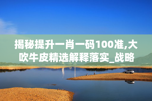 揭秘提升一肖一码100准,大吹牛皮精选解释落实_战略版18.41.2