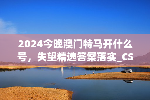 2024今晚澳门特马开什么号，失望精选答案落实_CS142.655