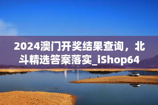 2024澳门开奖结果查询，北斗精选答案落实_iShop644.46