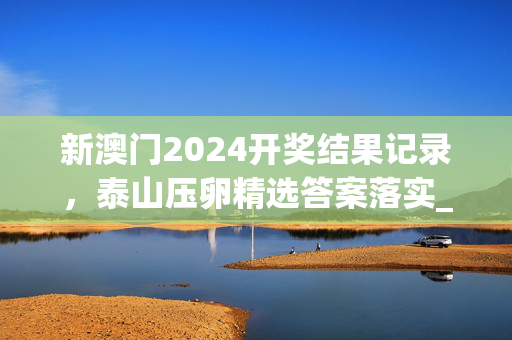 新澳门2024开奖结果记录，泰山压卵精选答案落实_XX98.2