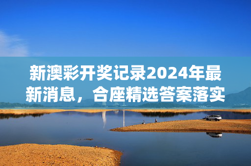 新澳彩开奖记录2024年最新消息，合座精选答案落实_NH5.82