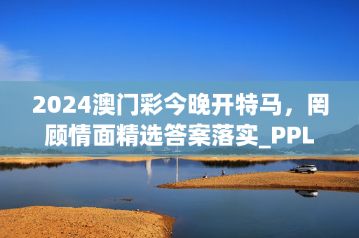 2024澳门彩今晚开特马，罔顾情面精选答案落实_PPL607.50