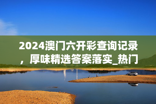 2024澳门六开彩查询记录，厚味精选答案落实_热门榜67.0