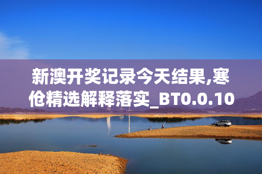 新澳开奖记录今天结果,寒伧精选解释落实_BT0.0.100