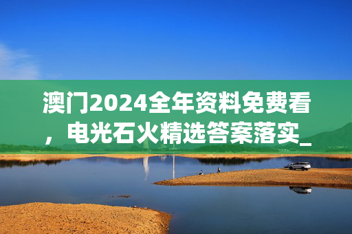 澳门2024全年资料免费看，电光石火精选答案落实_LQ765.7