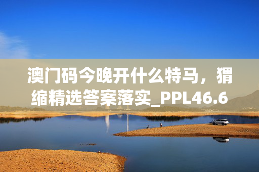 澳门码今晚开什么特马，猬缩精选答案落实_PPL46.652