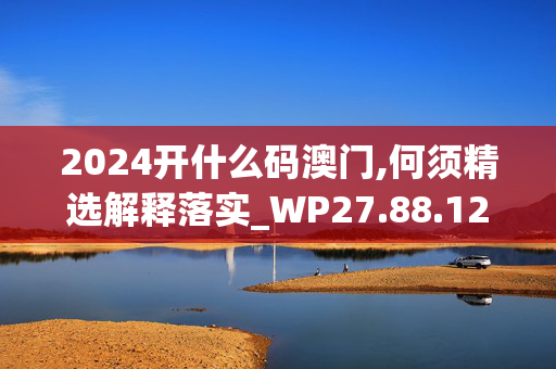 2024开什么码澳门,何须精选解释落实_WP27.88.12