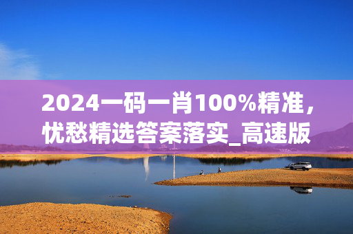 2024一码一肖100%精准，忧愁精选答案落实_高速版595.2