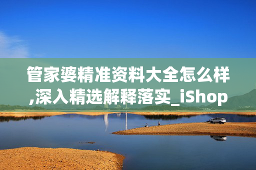 管家婆精准资料大全怎么样,深入精选解释落实_iShop81.8.32