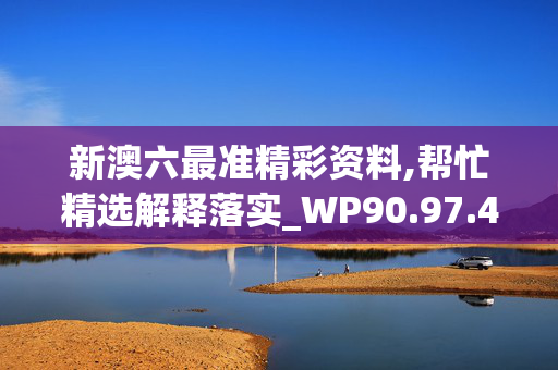 新澳六最准精彩资料,帮忙精选解释落实_WP90.97.40