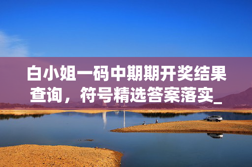 白小姐一码中期期开奖结果查询，符号精选答案落实_QP2.197