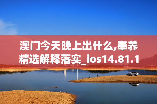 澳门今天晚上出什么,奉养精选解释落实_ios14.81.14