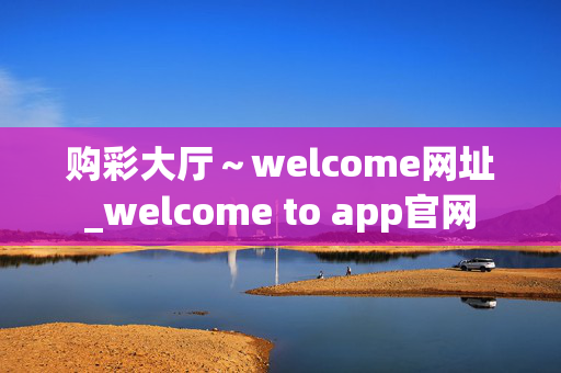 购彩大厅～welcome网址_welcome to app官网