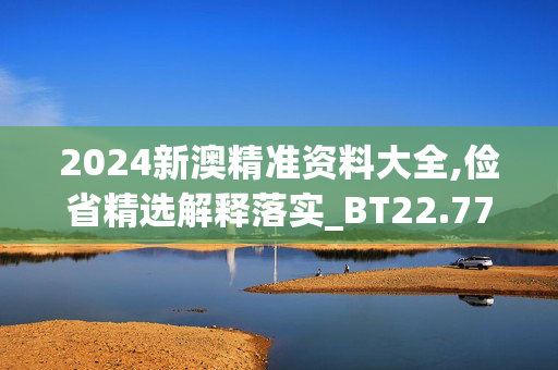 2024新澳精准资料大全,俭省精选解释落实_BT22.77.78