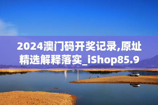 2024澳门码开奖记录,原址精选解释落实_iShop85.9.71