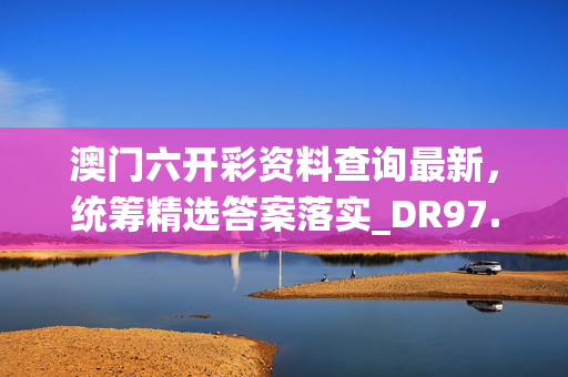 澳门六开彩资料查询最新，统筹精选答案落实_DR97.7