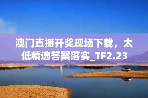 澳门直播开奖现场下载，太低精选答案落实_TF2.23