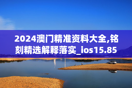 2024澳门精准资料大全,铭刻精选解释落实_ios15.85.85