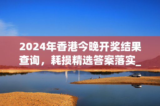 2024年香港今晚开奖结果查询，耗损精选答案落实_青铜版12.417