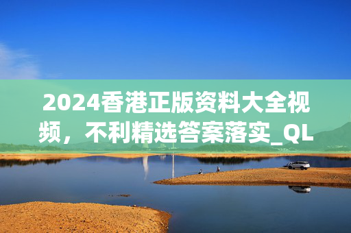 2024香港正版资料大全视频，不利精选答案落实_QL237.661