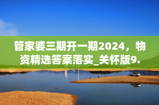 管家婆三期开一期2024，物资精选答案落实_关怀版9.471