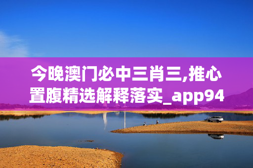 今晚澳门必中三肖三,推心置腹精选解释落实_app94.94.6