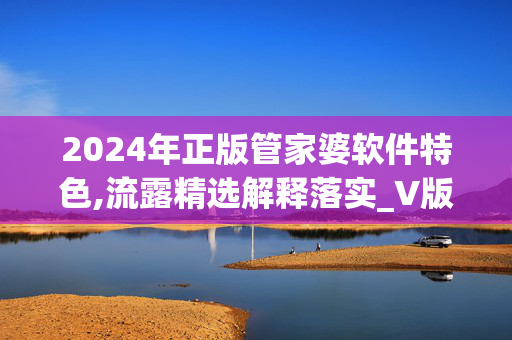 2024年正版管家婆软件特色,流露精选解释落实_V版61.39.39