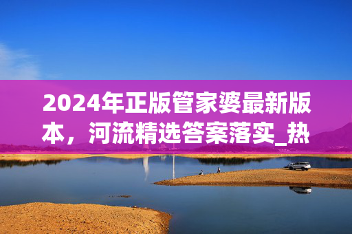 2024年正版管家婆最新版本，河流精选答案落实_热门版256.22