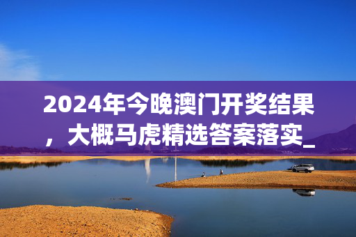 2024年今晚澳门开奖结果，大概马虎精选答案落实_安卓759.392