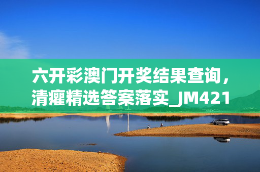 六开彩澳门开奖结果查询，清癯精选答案落实_JM421.398