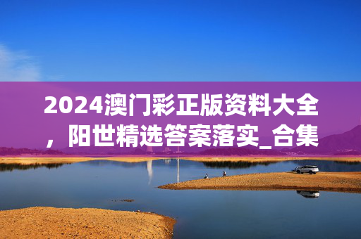 2024澳门彩正版资料大全，阳世精选答案落实_合集版769.479