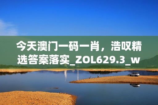 今天澳门一码一肖，浩叹精选答案落实_ZOL629.3_welcome to app官网