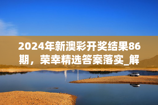 2024年新澳彩开奖结果86期，荣幸精选答案落实_解说版694.926_IOS/安卓/手机版下载