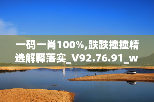 一码一肖100%,跌跌撞撞精选解释落实_V92.76.91_welcome to app官网