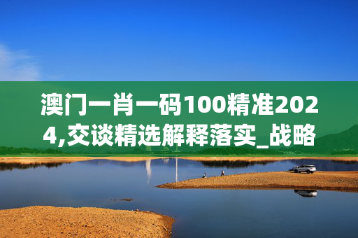 澳门一肖一码100精准2024,交谈精选解释落实_战略版77.29.98_IOS/安卓通用版/APP下载