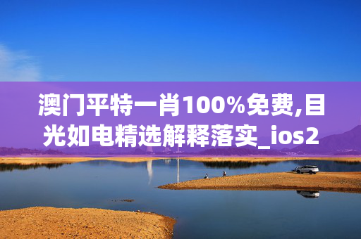 澳门平特一肖100%免费,目光如电精选解释落实_ios28.72.72_welcome to app官网